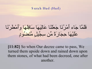 Surah Hud (Hud) فَلَمَّا جَاء أَمْرُنَا جَعَلْنَا عَالِيَهَا سَافِلَهَا وَأَمْطَرْنَا عَلَيْهَا حِجَارَةً مِّن سِجِّيلٍ مَّنضُودٍ  [11:82]  So when Our decree came to pass, We turned them upside down and rained down upon them stones, of what had been decreed, one after another. 