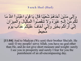 Surah Hud (Hud) وَإِلَى مَدْيَنَ أَخَاهُمْ شُعَيْبًا قَالَ يَا قَوْمِ اعْبُدُواْ اللّهَ مَا لَكُم مِّنْ إِلَـهٍ غَيْرُهُ وَلاَ تَنقُصُواْ الْمِكْيَالَ وَالْمِيزَانَ إِنِّيَ أَرَاكُم بِخَيْرٍ وَإِنِّيَ أَخَافُ عَلَيْكُمْ عَذَابَ يَوْمٍ مُّحِيطٍ  [11:84]  And to Madyan (We sent) their brother Shu'aib. He said: O my people! serve Allah, you have no god other than He, and do not give short measure and weight: surely I see you in prosperity and surely I fear for you the punishment of an all-encompassing day. 