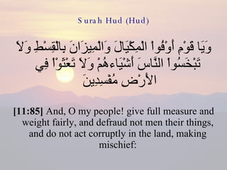 Surah Hud (Hud) وَيَا قَوْمِ أَوْفُواْ الْمِكْيَالَ وَالْمِيزَانَ بِالْقِسْطِ وَلاَ تَبْخَسُواْ النَّاسَ أَشْيَاءهُمْ وَلاَ تَعْثَوْاْ فِي الأَرْضِ مُفْسِدِينَ  [11:85]  And, O my people! give full measure and weight fairly, and defraud not men their things, and do not act corruptly in the land, making mischief: 