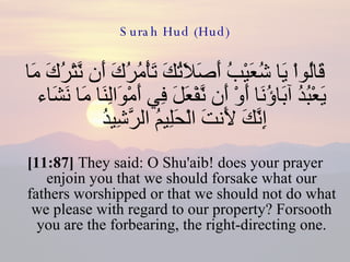 Surah Hud (Hud) قَالُواْ يَا شُعَيْبُ أَصَلاَتُكَ تَأْمُرُكَ أَن نَّتْرُكَ مَا يَعْبُدُ آبَاؤُنَا أَوْ أَن نَّفْعَلَ فِي أَمْوَالِنَا مَا نَشَاء إِنَّكَ لَأَنتَ الْحَلِيمُ الرَّشِيدُ  [11:87]  They said: O Shu'aib! does your prayer enjoin you that we should forsake what our fathers worshipped or that we should not do what we please with regard to our property? Forsooth you are the forbearing, the right-directing one. 