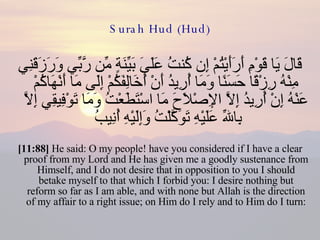 Surah Hud (Hud) قَالَ يَا قَوْمِ أَرَأَيْتُمْ إِن كُنتُ عَلَىَ بَيِّنَةٍ مِّن رَّبِّي وَرَزَقَنِي مِنْهُ رِزْقًا حَسَنًا وَمَا أُرِيدُ أَنْ أُخَالِفَكُمْ إِلَى مَا أَنْهَاكُمْ عَنْهُ إِنْ أُرِيدُ إِلاَّ الإِصْلاَحَ مَا اسْتَطَعْتُ وَمَا تَوْفِيقِي إِلاَّ بِاللّهِ عَلَيْهِ تَوَكَّلْتُ وَإِلَيْهِ أُنِيبُ  [11:88]  He said: O my people! have you considered if I have a clear proof from my Lord and He has given me a goodly sustenance from Himself, and I do not desire that in opposition to you I should betake myself to that which I forbid you: I desire nothing but reform so far as I am able, and with none but Allah is the direction of my affair to a right issue; on Him do I rely and to Him do I turn: 