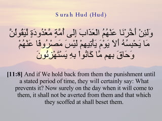 Surah Hud (Hud) وَلَئِنْ أَخَّرْنَا عَنْهُمُ الْعَذَابَ إِلَى أُمَّةٍ مَّعْدُودَةٍ لَّيَقُولُنَّ مَا يَحْبِسُهُ أَلاَ يَوْمَ يَأْتِيهِمْ لَيْسَ مَصْرُوفًا عَنْهُمْ وَحَاقَ بِهِم مَّا كَانُواْ بِهِ يَسْتَهْزِئُونَ  [11:8]  And if We hold back from them the punishment until a stated period of time, they will certainly say: What prevents it? Now surely on the day when it will come to them, it shall not be averted from them and that which they scoffed at shall beset them. 