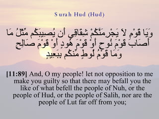 Surah Hud (Hud) وَيَا قَوْمِ لاَ يَجْرِمَنَّكُمْ شِقَاقِي أَن يُصِيبَكُم مِّثْلُ مَا أَصَابَ قَوْمَ نُوحٍ أَوْ قَوْمَ هُودٍ أَوْ قَوْمَ صَالِحٍ وَمَا قَوْمُ لُوطٍ مِّنكُم بِبَعِيدٍ  [11:89]  And, O my people! let not opposition to me make you guilty so that there may befall you the like of what befell the people of Nuh, or the people of Hud, or the people of Salih, nor are the people of Lut far off from you; 