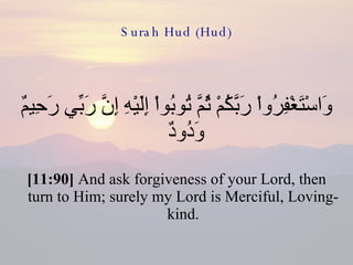 Surah Hud (Hud) وَاسْتَغْفِرُواْ رَبَّكُمْ ثُمَّ تُوبُواْ إِلَيْهِ إِنَّ رَبِّي رَحِيمٌ وَدُودٌ  [11:90]  And ask forgiveness of your Lord, then turn to Him; surely my Lord is Merciful, Loving-kind. 