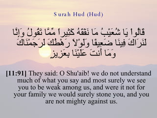 Surah Hud (Hud) قَالُواْ يَا شُعَيْبُ مَا نَفْقَهُ كَثِيراً مِّمَّا تَقُولُ وَإِنَّا لَنَرَاكَ فِينَا ضَعِيفًا وَلَوْلاَ رَهْطُكَ لَرَجَمْنَاكَ وَمَا أَنتَ عَلَيْنَا بِعَزِيزٍ  [11:91]  They said: O Shu'aib! we do not understand much of what you say and most surely we see you to be weak among us, and were it not for your family we would surely stone you, and you are not mighty against us. 