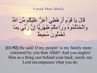 Surah Hud (Hud) قَالَ يَا قَوْمِ أَرَهْطِي أَعَزُّ عَلَيْكُم مِّنَ اللّهِ وَاتَّخَذْتُمُوهُ وَرَاءكُمْ ظِهْرِيًّا إِنَّ رَبِّي بِمَا تَعْمَلُونَ مُحِيطٌ  [11:92]  He said: O my people! is my family more esteemed by you than Allah? And you neglect Him as a thing cast behind your back; surely my Lord encompasses what you do: 