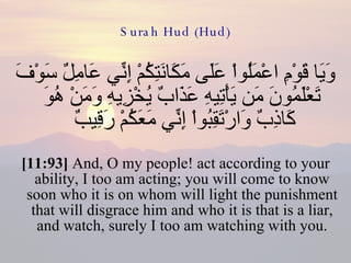 Surah Hud (Hud) وَيَا قَوْمِ اعْمَلُواْ عَلَى مَكَانَتِكُمْ إِنِّي عَامِلٌ سَوْفَ تَعْلَمُونَ مَن يَأْتِيهِ عَذَابٌ يُخْزِيهِ وَمَنْ هُوَ كَاذِبٌ وَارْتَقِبُواْ إِنِّي مَعَكُمْ رَقِيبٌ  [11:93]  And, O my people! act according to your ability, I too am acting; you will come to know soon who it is on whom will light the punishment that will disgrace him and who it is that is a liar, and watch, surely I too am watching with you. 