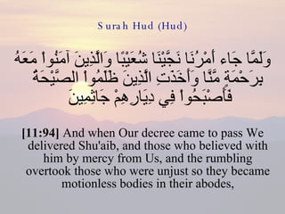 Surah Hud (Hud) وَلَمَّا جَاء أَمْرُنَا نَجَّيْنَا شُعَيْبًا وَالَّذِينَ آمَنُواْ مَعَهُ بِرَحْمَةٍ مَّنَّا وَأَخَذَتِ الَّذِينَ ظَلَمُواْ الصَّيْحَةُ فَأَصْبَحُواْ فِي دِيَارِهِمْ جَاثِمِينَ  [11:94]  And when Our decree came to pass We delivered Shu'aib, and those who believed with him by mercy from Us, and the rumbling overtook those who were unjust so they became motionless bodies in their abodes, 