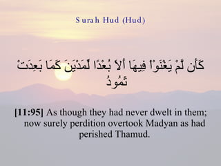 Surah Hud (Hud) كَأَن لَّمْ يَغْنَوْاْ فِيهَا أَلاَ بُعْدًا لِّمَدْيَنَ كَمَا بَعِدَتْ ثَمُودُ  [11:95]  As though they had never dwelt in them; now surely perdition overtook Madyan as had perished Thamud. 