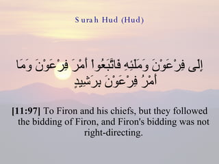 Surah Hud (Hud) إِلَى فِرْعَوْنَ وَمَلَئِهِ فَاتَّبَعُواْ أَمْرَ فِرْعَوْنَ وَمَا أَمْرُ فِرْعَوْنَ بِرَشِيدٍ  [11:97]  To Firon and his chiefs, but they followed the bidding of Firon, and Firon's bidding was not right-directing. 