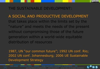 THE SUSTAINABLE DEVELOPMENT: A SOCIAL AND PRODUCTIVE DEVELOPMENT that takes place within the limits set by the “nature” and meets the needs of the present without compromising those of the future generation within a world-wide equitable distribution of resources   1987, UN “our common future”; 1992 UN conf. Rio; 2002 UN conf. Johannesburg; 2006 UE Sustainable Development Strategy 