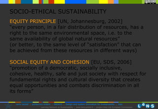 EQUITY PRINCIPLE   [UN,  Johannesburg,  2002]   “every person, in a fair distribution of resources, has a right to the same environmental space, i.e. to the same availability of global natural resources”   (or better, to the same level of “satisfaction” that can be achieved from these resources in different ways) SOCIAL EQUITY AND COHESION   [EU, SDS, 2006]  “promotion of a democratic, socially inclusive, cohesive, healthy, safe and just society with respect for fundamental rights and cultural diversity that creates equal opportunities and combats discrimination in all its forms” SOCIO-ETHICAL SUSTAINABILITY 