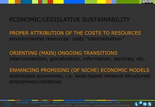PROPER ATTRIBUTION OF THE COSTS TO RESOURCES environmental resources’ costs “internalisation” ORIENTING (MAIN) ONGOING TRANSITIONS interconnection, glocalization, information, services, etc. ENHANCING PROMISING (OF NICHE) ECONOMIC MODELS distributed economies, i.e. local-based network-structured enterprises/initiatives ECONOMIC/LEGISLATIVE SUSTAINABILITY 