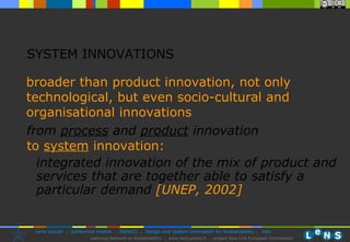 SYSTEM INNOVATIONS broader than product innovation,  not only technological, but even socio-cultural and organisational innovations from  process  and  product  innovation to  system  innovation: integrated innovation of the mix of product and services that are together able to satisfy a particular demand  [UNEP, 2002] 