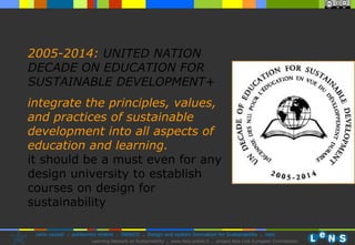 2005-2014:   UNITED NATION DECADE ON EDUCATION FOR SUSTAINABLE DEVELOPMENT+ integrate the principles, values, and practices of sustainable development into all aspects of education and learning.   it should be a must even for any design university to establish courses on design for sustainability 