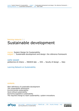 course System Design for Sustainability . subject 1. Sustainable development and design: the reference framework .
learning resource 1.1 Sustainable development . year 2007-2008




learning resource 1.1

Sustainable development

course System Design for Sustainability
subject 1. Sustainable development and design: the reference framework


carlo vezzoli
politecnico di milano . INDACO dpt. . DIS . faculty of design . Italy


Learning Network on Sustainability




contents

Main definitions of sustainable development
The sustainability dimensions
Environmental sustainability
Socio-ethical sustainability
Economic/Legislative sustainability
The required change to reach sustainability: system innovations




                    carlo vezzoli . politecnico di milano . INDACO dpt. . DIS . faculty of design . italy
                    Learning Network on Sustainability
 
