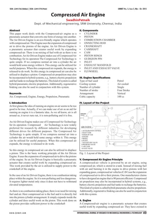 IJRMET Vol. 5, Issue 2, May - Oct 2015
w w w.ijrmet.com International Journal of Research in Mechanical Engineering & Technology 49
ISSN : 2249-5762 (Online) | ISSN : 2249-5770 (Print)
Compressed Air Engine
SwadhinPatnaik
Dept. of Mechanical engineering, SRM University, Chennai, India
Abstract
This paper work deals with the Compressed-air engine as a
pneumatic actuator that converts one form of energy into another.
The Air Driven Engine is an eco-friendly engine which operates
withcompressedair.ThisEngineusestheexpansionofcompressed
air to drive the pistons of the engine. An Air Driven Engine is
a pneumatic actuator that creates useful work by expanding
compressed air. There is no mixing of fuel with air as there is no
combustion.AnAir Driven Engine makes use of CompressedAir
Technology for its operation The Compressed Air Technology is
quite simple. If we compress normal air into a cylinder the air
would hold some energy within it. This energy can be utilized for
useful purposes. When this compressed air expands, the energy is
released to do work. So this energy in compressed air can also be
utilized to displace a piston. Compressed air propulsion may also
be incorporated in hybrid systems, e.g., battery electric propulsion
andfueltankstorechargethebatteries.Thiskindofsystemiscalled
hybrid-pneumatic electric propulsion. Additionally, regenerative
braking can also be used in conjunction with this system.
Keywords
Air, Compressed, Engine, Energy, Propulsion, Pneumatic
I. Introduction
At first glance the idea of running an engine on air seems to be too
good to be true. Actually, if we can make use of air as an aid for
running an engine it is a fantastic idea. As we all know, air is all
around us, it never runs out, it is non-polluting and it is free.
AnAir Driven Engine makes use of CompressedAir Technology
for its operation. Compressed Air Technology is now widely
preferred for research by different industries for developing
different drives for different purposes. The Compressed Air
Technology is quite simple. If we compress normal air into a
cylinder the air would hold some energy within it. This energy
can be utilized for useful purposes. When this compressed air
expands, the energy is released to do work.
So this energy in compressed air can also be utilized to displace
a piston. This is the basic working principle of the Air Driven
Engine.Itusestheexpansionofcompressedairtodrivethepistons
of the engine. So an Air Driven Engine is basically a pneumatic
actuator that creates useful work by expanding compressed air.
This work provided by the air is utilized to supply power to the
crankshaft of the engine.
In the case of anAir Driven Engine, there is no combustion taking
place within the engine. So it is non-polluting and less dangerous.
It requires lighter metal only since it does not have to withstand
elevated temperatures.
As there is no combustion taking place, there is no need for mixing
fuel and air. Here compressed air is the fuel and it is directly fed
into the piston cylinder arrangement. It simply expands inside the
cylinder and does useful work on the piston. This work done on
the piston provides sufficient power to the crankshaft
II. Components
CYLINDER
•
PISTON
•
COMBUSTION CHAMBER
•
ONNECTING ROD
•
CRANKSHAFT
•
CAMSHAFT
•
CAM
•
PISTON RINGS
•
GUDGEON PIN
•
INLET
•
EXHAUST MANIFOLD
•
INLET AND EXHAUST VALVE
•
FLYWHEEL
•
III. Engine Specifications
Type of fuel used		 : Petrol
Cooling system		 : Air cooled
Number of cylinder : Single
Number of stroke		 : Four Stroke
Arrangement		 : Vertical
Cubic capacity 		 : 100 cc
IV. Layout of the Project
Fig. 1: Layout of the Project
V. Compressed Air Engine Principle
A compressed-air vehicle is powered by an air engine, using
compressed air, which is stored in a tank. Instead of mixing fuel
with air and burning it in the engine to drive pistons with hot
expandinggases,compressedairvehicles(CAV)usethe expansion
of compressed air to drive their pistons. One manufacturer claims
tohavedesignedanenginethatis90percentefficient.Compressed
air propulsion may also be incorporated in hybrid systems, e.g.,
battery electric propulsion and fuel tanks to recharge the batteries.
Thiskindofsystemiscalledhybrid-pneumaticelectricpropulsion.
Additionally, regenerative braking can also be used in conjunction
with this system.
A. Engine
A Compressed-air engine is a pneumatic actuator that creates
useful work by expanding compressed air. They have existed in
 