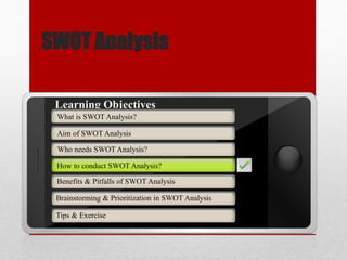 SWOT Analysis
Aim of SWOT Analysis
Who needs SWOT Analysis?
How to conduct SWOT Analysis?
Brainstorming & Prioritization in SWOT Analysis
Learning Objectives
What is SWOT Analysis?
Benefits & Pitfalls of SWOT Analysis
Tips & Exercise
How to conduct SWOT Analysis?
 