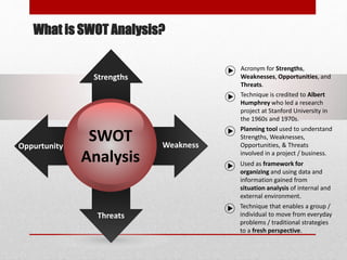 SWOT
Analysis
Oppurtunity
Threats
Strengths
Weakness
Acronym for Strengths,
Weaknesses, Opportunities, and
Threats.
Technique is credited to Albert
Humphrey who led a research
project at Stanford University in
the 1960s and 1970s.
Planning tool used to understand
Strengths, Weaknesses,
Opportunities, & Threats
involved in a project / business.
Used as framework for
organizing and using data and
information gained from
situation analysis of internal and
external environment.
Technique that enables a group /
individual to move from everyday
problems / traditional strategies
to a fresh perspective.
What is SWOT Analysis?
 