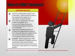 OPPORTUNITIES
What is SWOT Analysis?
Chances to make greater profits in the
environment - External attractive factors
that represent the reason for an
organization to exist & develop.
Arise when an organization can take
benefit of conditions in its
environment to plan and execute
strategies that enable it to become
more profitable.
Organization should be careful and
recognize the opportunities and grasp
them whenever they arise. Opportunities
may arise from market, competition,
industry/government and technology.
Examples - Rapid market growth, Rival
firms are complacent, Changing customer
needs/tastes, New uses for product
discovered, Economic boom, Government
deregulation, Sales decline for a substitute
product .
 
