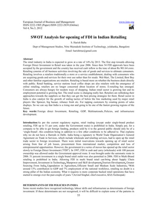 European Journal of Business and Management                                                   www.iiste.org
ISSN 2222-1905 (Paper) ISSN 2222-2839 (Online)
Vol 4, No.3, 2012


       SWOT Analysis for opening of FDI in Indian Retailing
                                               S. Harish Babu
         Dept of Management Studies, Nitte Meenakshi Institute of Technology, yelahanka, Bangalore
                                          Email: harishtrue@gmail.com


Abstract
The retail industry in India is expected to grow at a rate of 14% by 2013. The first step towards allowing
Foreign Direct Investment in Retail was taken in the year 2006. Since then 54 FDI approvals have been
accepted by the government and the country has received cash inflow to the tune of about Rs 901.64 crore.
Retailing consists of all business activities involving the sale of goods and services to ultimate consumers.
Retailing involves a retailers traditionally a store or a service establishment, dealing with consumers who
are acquiring goods and services for their own use rather than for resale. Wal-Mart, The Limited, Best Buy
and other familiar organizations are retailers. Retailing is based more on whether the business deals directly
with public. Retail banking, service stations local coffee shops are also retailers with the emergence of
online retailing, retailers are no longer concerned about location of stores. E-retailing has emerged.
Consumers are always hungry for modern ways of shopping. Indian retail sector is growing fast and its
employment potential is growing fast. The retail scene is changing really fast. Retailers are rethinking their
approaches towards the suppliers so that they can get the best pricing strategies for them. Retail sector in
India is also catalyst for the growth of staling tactics of below the line marketing used by major retail
players like Spencer, big bazaar, reliance fresh etc. For tapping customers by creating points of sales
displays. So we can say that India is a rising star and going to be one of the fastest growing regions of the
future.
Key words: Foreign direct Investment, Retailing, GDP, Multinationals, Policies, and infrastructure
development.


Introduction:As per the current regulatory regime, retail trading (except under single-brand product
retailing, FDI up to 51 per cent, under the Government route) is prohibited in India. Simply put, for a
company to be able to get foreign funding, products sold by it to the general public should only be of a
‘single-brand’; this condition being in addition to a few other conditions to be adhered to. That explains
why we do not have a Harrods in Delhi. India being a signatory to World Trade Organisation’s General
Agreement on Trade in Services, which include wholesale and retailing services, had to open up the retail
trade sector to foreign investment. There were initial reservations towards opening up of retail sector
arising from fear of job losses, procurement from international market, competition and loss of
entrepreneurial opportunities. However, the government in a series of moves has opened up the retail sector
slowly to Foreign Direct Investment (“FDI”). In 1997, FDI in cash and carry (wholesale) with 100 percent
ownership was allowed under the Government approval route. It was brought under the automatic route in
2006. 51 percent investment in a single brand retail outlet was also permitted in 2006. FDI in Multi-Brand
retailing is prohibited in India. Allowing FDI in multi brand retail can bring about Supply Chain
Improvement, Investment in Technology, Manpower and Skill development,Tourism Development, Greater
Sourcing From India, Upgradation in Agriculture, Efficient Small and Medium Scale Industries, “With
around 13% contribution to GDP and 7% employment of the national workforce, retailing no doubt is a
strong pillar of the Indian economy. What it requires is more corporate backed retail operations that have
started to emerge over the past couple of years.”(Arvind Singhal, chief executive, KSA Technopak)



DETERMINANTS OF FDI POLICIES IN INDIA
Some recent studies have recognized technology, labour skills and infrastructure as determinants of foreign
investment. If these determinants are not recognised, it will be difficult to explain some of the patterns in
                                                     55
 
