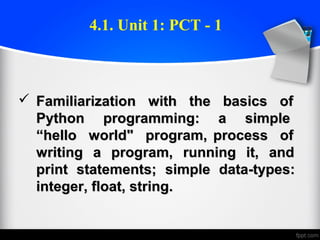  Familiarization with the basics ofFamiliarization with the basics of
Python programming: a simplePython programming: a simple
“hello world" program, process of“hello world" program, process of
writing a program, running it, andwriting a program, running it, and
print statements; simple data-types:print statements; simple data-types:
integer, float, string.integer, float, string.
4.1. Unit 1: PCT - 1
 