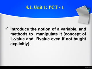  Introduce the notion of a variable, andIntroduce the notion of a variable, and
methods to manipulate it (concept ofmethods to manipulate it (concept of
L-value and Rvalue even if not taughtL-value and Rvalue even if not taught
explicitly).explicitly).
4.1. Unit 1: PCT - 1
 