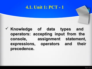  Knowledge of data types andKnowledge of data types and
operators: accepting input from theoperators: accepting input from the
console, assignment statement,console, assignment statement,
expressions, operators and theirexpressions, operators and their
precedence.precedence.
4.1. Unit 1: PCT - 1
 