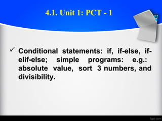  Conditional statements: if, if-else, if-Conditional statements: if, if-else, if-
elif-else; simple programs: e.g.:elif-else; simple programs: e.g.:
absolute value, sort 3 numbers, andabsolute value, sort 3 numbers, and
divisibility.divisibility.
4.1. Unit 1: PCT - 1
 