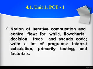  Notion of iterative computation andNotion of iterative computation and
control flow: for, while, flowcharts,control flow: for, while, flowcharts,
decision trees and pseudo code;decision trees and pseudo code;
write a lot of programs: interestwrite a lot of programs: interest
calculation, primarily testing, andcalculation, primarily testing, and
factorials.factorials.
4.1. Unit 1: PCT - 1
 