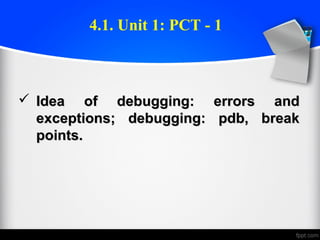  Idea of debugging: errors andIdea of debugging: errors and
exceptions; debugging: pdb, breakexceptions; debugging: pdb, break
points.points.
4.1. Unit 1: PCT - 1
 