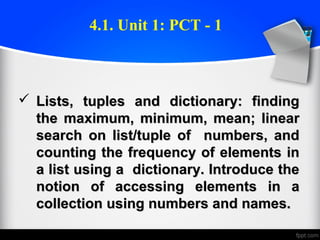  Lists, tuples and dictionary: findingLists, tuples and dictionary: finding
the maximum, minimum, mean; linearthe maximum, minimum, mean; linear
search on list/tuple of numbers, andsearch on list/tuple of numbers, and
counting the frequency of elements incounting the frequency of elements in
a list using a dictionary. Introduce thea list using a dictionary. Introduce the
notion of accessing elements in anotion of accessing elements in a
collection using numbers and names.collection using numbers and names.
4.1. Unit 1: PCT - 1
 