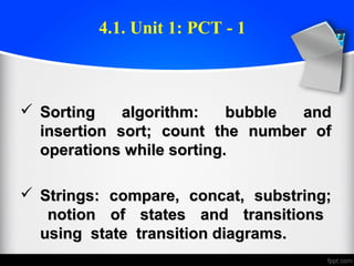  Sorting algorithm: bubble andSorting algorithm: bubble and
insertion sort; count the number ofinsertion sort; count the number of
operations while sorting.operations while sorting.
 Strings: compare, concat, substring;Strings: compare, concat, substring;
notion of states and transitionsnotion of states and transitions
using state transition diagrams.using state transition diagrams.
4.1. Unit 1: PCT - 1
 