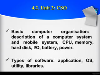 4.2. Unit 2: CSO4.2. Unit 2: CSO
 Basic computer organisation:Basic computer organisation:
description of a computer systemdescription of a computer system
and mobile system, CPU, memory,and mobile system, CPU, memory,
hard disk, I/O, battery, power.hard disk, I/O, battery, power.
 Types of software: application, OS,Types of software: application, OS,
utility, libraries.utility, libraries.
 