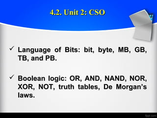  Language of Bits: bit, byte, MB, GB,Language of Bits: bit, byte, MB, GB,
TB, and PB.TB, and PB.
 Boolean logic: OR, AND, NAND, NOR,Boolean logic: OR, AND, NAND, NOR,
XOR, NOT, truth tables, De Morgan’sXOR, NOT, truth tables, De Morgan’s
laws.laws.
4.2. Unit 2: CSO4.2. Unit 2: CSO
 