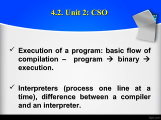  Execution of a program: basic flow ofExecution of a program: basic flow of
compilation – programcompilation – program  binarybinary 
execution.execution.
 Interpreters (process one line at aInterpreters (process one line at a
time), difference between a compilertime), difference between a compiler
and an interpreter.and an interpreter.
4.2. Unit 2: CSO4.2. Unit 2: CSO
 