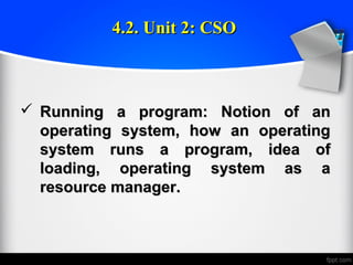  Running a program: Notion of anRunning a program: Notion of an
operating system, how an operatingoperating system, how an operating
system runs a program, idea ofsystem runs a program, idea of
loading, operating system as aloading, operating system as a
resource manager.resource manager.
4.2. Unit 2: CSO4.2. Unit 2: CSO
 