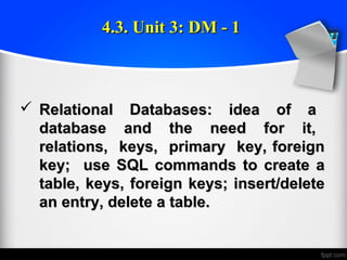  Relational Databases: idea of aRelational Databases: idea of a
database and the need for it,database and the need for it,
relations, keys, primary key, foreignrelations, keys, primary key, foreign
key; use SQL commands to create akey; use SQL commands to create a
table, keys, foreign keys; insert/deletetable, keys, foreign keys; insert/delete
an entry, delete a table.an entry, delete a table.
4.3. Unit 3: DM - 14.3. Unit 3: DM - 1
 