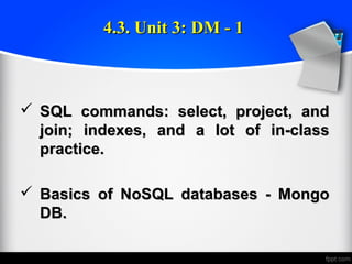  SQL commands: select, project, andSQL commands: select, project, and
join; indexes, and a lot of in-classjoin; indexes, and a lot of in-class
practice.practice.
 Basics of NoSQL databases - MongoBasics of NoSQL databases - Mongo
DB.DB.
4.3. Unit 3: DM - 14.3. Unit 3: DM - 1
 