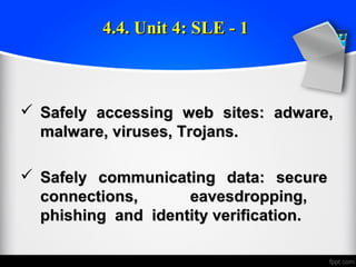  Safely accessing web sites: adware,Safely accessing web sites: adware,
malware, viruses, Trojans.malware, viruses, Trojans.
 Safely communicating data: secureSafely communicating data: secure
connections, eavesdropping,connections, eavesdropping,
phishing and identity verification.phishing and identity verification.
4.4. Unit 4: SLE - 14.4. Unit 4: SLE - 1
 