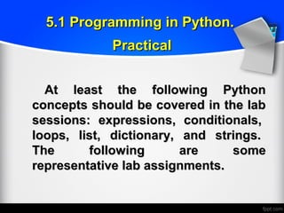 At least the following PythonAt least the following Python
concepts should be covered in the labconcepts should be covered in the lab
sessions: expressions, conditionals,sessions: expressions, conditionals,
loops, list, dictionary, and strings.loops, list, dictionary, and strings.
The following are someThe following are some
representative lab assignments.representative lab assignments.
5.1 Programming in Python.5.1 Programming in Python.
PracticalPractical
 