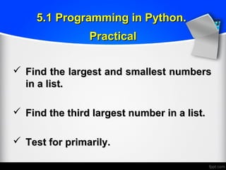  Find the largest and smallest numbersFind the largest and smallest numbers
in a list.in a list.
 Find the third largest number in a list.Find the third largest number in a list.
 Test for primarily.Test for primarily.
5.1 Programming in Python.5.1 Programming in Python.
PracticalPractical
 