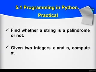  Find whether a string is a palindromeFind whether a string is a palindrome
or not.or not.
 Given two integers x and n, computeGiven two integers x and n, compute
xxnn
..
5.1 Programming in Python.5.1 Programming in Python.
PracticalPractical
 