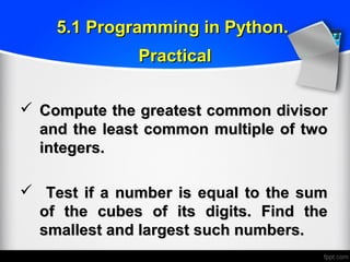  Compute the greatest common divisorCompute the greatest common divisor
and the least common multiple of twoand the least common multiple of two
integers.integers.
 Test if a number is equal to the sumTest if a number is equal to the sum
of the cubes of its digits. Find theof the cubes of its digits. Find the
smallest and largest such numbers.smallest and largest such numbers.
5.1 Programming in Python.5.1 Programming in Python.
PracticalPractical
 