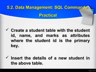  Create a student table with the studentCreate a student table with the student
id, name, and marks as attributesid, name, and marks as attributes
where the student id is the primarywhere the student id is the primary
key.key.
 Insert the details of a new student inInsert the details of a new student in
the above table.the above table.
5.2. Data Management: SQL Commands5.2. Data Management: SQL Commands
PracticalPractical
 