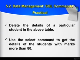  Delete the details of a particularDelete the details of a particular
student in the above table.student in the above table.
 Use the select command to get theUse the select command to get the
details of the students with marksdetails of the students with marks
more than 80.more than 80.
5.2. Data Management: SQL Commands5.2. Data Management: SQL Commands
PracticalPractical
 