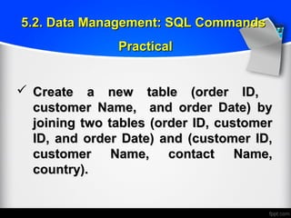  Create a new table (order ID,Create a new table (order ID,
customer Name, and order Date) bycustomer Name, and order Date) by
joining two tables (order ID, customerjoining two tables (order ID, customer
ID, and order Date) and (customer ID,ID, and order Date) and (customer ID,
customer Name, contact Name,customer Name, contact Name,
country).country).
5.2. Data Management: SQL Commands5.2. Data Management: SQL Commands
PracticalPractical
 