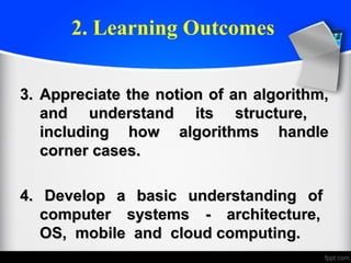 2. Learning Outcomes
3.3. Appreciate the notion of an algorithm,Appreciate the notion of an algorithm,
and understand its structure,and understand its structure,
including how algorithms handleincluding how algorithms handle
corner cases.corner cases.
4. Develop a basic understanding of4. Develop a basic understanding of
computer systems - architecture,computer systems - architecture,
OS, mobile and cloud computing.OS, mobile and cloud computing.
 
