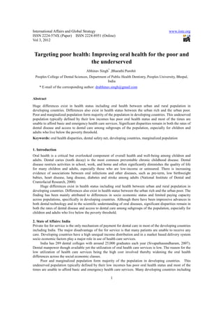 International Affairs and Global Strategy                                                     www.iiste.org
ISSN 2224-574X (Paper) ISSN 2224-8951 (Online)
Vol 3, 2012


 Targeting poor health: Improving oral health for the poor and
                        the underserved
                                     Abhinav Singh* ,Bharathi Purohit
 Peoples College of Dental Sciences, Department of Public Health Dentistry, Peoples University, Bhopal,
                                                India
    * E-mail of the corresponding author: drabhinav.singh@gmail.com


Abstract
Huge differences exist in health status including oral health between urban and rural population in
developing countries. Differences also exist in health status between the urban rich and the urban poor.
Poor and marginalized population form majority of the population in developing countries. This undeserved
population typically defined by their low incomes has poor oral health status and most of the times are
unable to afford basic and emergency health care services. Significant disparities remain in both the rates of
dental disease and access to dental care among subgroups of the population, especially for children and
adults who live below the poverty threshold.
Keywords: oral health disparities, dental safety net, developing countries, marginalized population


1. Introduction
Oral health is a critical but overlooked component of overall health and well-being among children and
adults. Dental caries (tooth decay) is the most common preventable chronic childhood disease. Dental
disease restricts activities in school, work, and home and often significantly diminishes the quality of life
for many children and adults, especially those who are low-income or uninsured. There is increasing
evidence of associations between oral infections and other diseases, such as pre-term, low birthweight
babies, heart disease, lung disease, diabetes and stroke among adults (National Institute of Dental and
Craniofacial Research, 2000)
     Huge differences exist in health status including oral health between urban and rural population in
developing countries. Differences also exist in health status between the urban rich and the urban poor. The
finding has been mainly attributed to differences in socio economic status and limited paying capacity
across populations, specifically in developing countries. Although there have been impressive advances in
both dental technology and in the scientific understanding of oral diseases, significant disparities remain in
both the rates of dental disease and access to dental care among subgroups of the population, especially for
children and adults who live below the poverty threshold.

2. State of Affairs: India
Private fee for service is the only mechanism of payment for dental care in most of the developing countries
including India. The major disadvantage of fee for service is that many patients are unable to receive any
care. Developing countries have a high unequal income distribution and in a market based delivery system
socio economic factors play a major role in use of health care services.
      India has 289 dental colleges with around 25,000 graduates each year (Sivapathasundharam, 2007).
Dental manpower though available yet the utilization of oral health care services is low. The reason for the
low utilization of health care services being the high cost involved thereby widening the oral health
differences across the social economic classes.
      Poor and marginalized population form majority of the population in developing countries. This
undeserved population typically defined by their low incomes has poor oral health status and most of the
times are unable to afford basic and emergency health care services. Many developing countries including

                                                      1
 