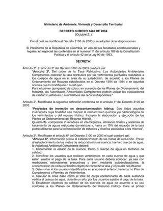 Ministerio de Ambiente, Vivienda y Desarrollo Territorial

                            DECRETO NUMERO 3440 DE 2004
                                    (Octubre 21)

     Por el cual se modifica el Decreto 3100 de 2003 y se adoptan otras disposiciones.

   El Presidente de la República de Colombia, en uso de sus facultades constitucionales y
   legales, en especial las conferidas en el numeral 11 del artículo 189 de la Constitución
                        Política y el artículo 42 de la Ley 99 de 1993,

                                         DECRETA:

Artículo 1º. El artículo 3º del Decreto 3100 de 2003 quedará así:
        "Artículo 3º. Del cobro de la Tasa Retributiva. Las Autoridades Ambientales
        Competentes cobrarán la tasa retributiva por los vertimientos puntuales realizados a
        los cuerpos de agua en el área de su jurisdicción, de acuerdo a los Planes de
        Ordenamiento del Recurso establecidos en el Decreto 1594 de 1984 o en aquellas
        normas que lo modifiquen o sustituyan.
        Para el primer quinquenio de cobro, en ausencia de los Planes de Ordenamiento del
        Recurso, las Autoridades Ambientales Competentes podrán utilizar las evaluaciones
        de calidad cualitativas o cuantitativas del recurso disponibles."

Artículo 2º. Modifícase la siguiente definición contenida en el artículo 4º del Decreto 3100 de
2003:
        "Proyectos de inversión en descontaminación hídrica. Son todas aquellas
        inversiones cuya finalidad sea mejorar la calidad físico química y/o bacteriológica de
        los vertimientos o del recurso hídrico. Incluyen la elaboración y ejecución de los
        Planes de Ordenamiento del Recurso Hídrico.
        Igualmente, comprende inversiones en interceptores, emisarios finales y sistemas de
        tratamiento de aguas residuales domésticas y, hasta un 10% del recaudo de la tasa
        podrá utilizarse para la cofinanciación de estudios y diseños asociados a los mismos".

Artículo 3º. Modifícase el artículo 6º del Decreto 3100 de 2003 el cual quedará así:
        "Artículo 6º. Información previa al establecimiento de las metas de reducción. Previo
        al establecimiento de las metas de reducción en una cuenca, tramo o cuerpo de agua,
        la Autoridad Ambiental Competente deberá:
        1. Documentar el estado de la cuenca, tramo o cuerpo de agua en términos de
        calidad.
        2. Identificar los usuarios que realizan vertimientos en cada cuerpo de agua y que
        están sujetos al pago de la tasa. Para cada usuario deberá conocer, ya sea con
        mediciones, estimaciones presuntivas o bien mediante autodeclaraciones, la
        concentración de cada parámetro objeto de cobro de la tasa y el caudal del efluente.
        3. Determinar si los usuarios identificados en el numeral anterior, tienen o no Plan de
        Cumplimiento o Permiso de Vertimientos.
        4. Calcular la línea base como el total de carga contaminante de cada sustancia
        vertida al cuerpo de agua, durante un año, por los usuarios sujetos al pago de la tasa.
        5. Establecer objetivos de calidad de los cuerpos de agua de acuerdo a su uso
        conforme a los Planes de Ordenamiento del Recurso Hídrico. Para el primer
 